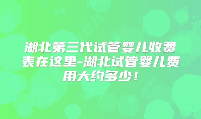 湖北第三代试管婴儿收费表在这里-湖北试管婴儿费用大约多少！