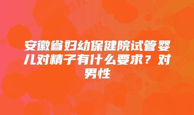安徽省妇幼保健院试管婴儿对精子有什么要求？对男性