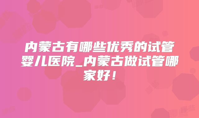 内蒙古有哪些优秀的试管婴儿医院_内蒙古做试管哪家好！