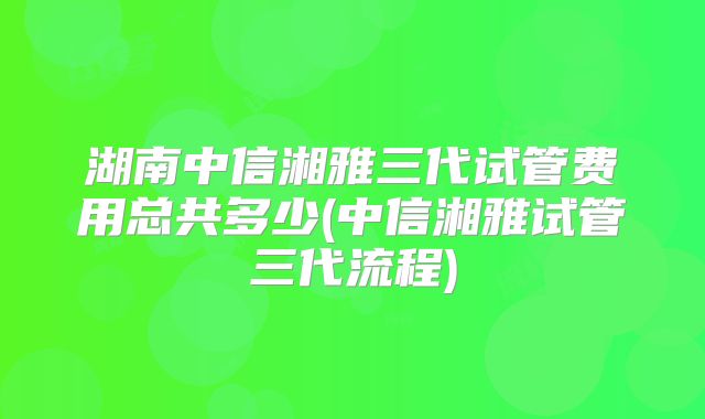 湖南中信湘雅三代试管费用总共多少(中信湘雅试管三代流程)