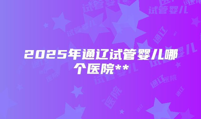 2025年通辽试管婴儿哪个医院**