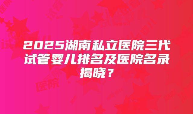 2025湖南私立医院三代试管婴儿排名及医院名录揭晓？