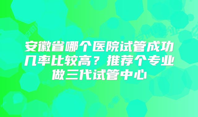 安徽省哪个医院试管成功几率比较高？推荐个专业做三代试管中心