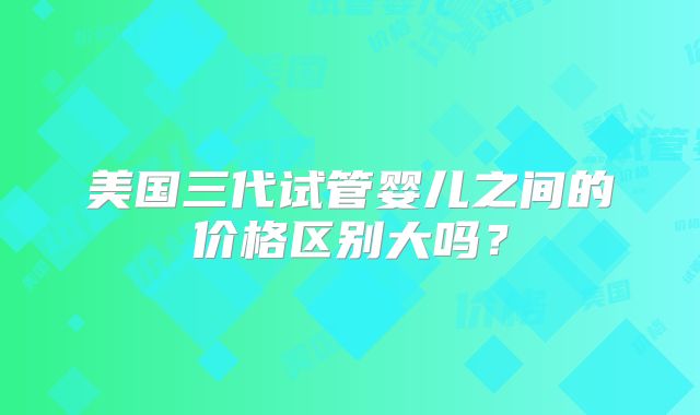 美国三代试管婴儿之间的价格区别大吗？