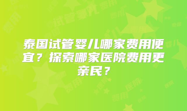泰国试管婴儿哪家费用便宜？探索哪家医院费用更亲民？