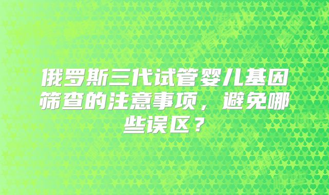 俄罗斯三代试管婴儿基因筛查的注意事项，避免哪些误区？