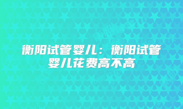 衡阳试管婴儿：衡阳试管婴儿花费高不高