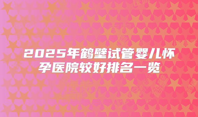 2025年鹤壁试管婴儿怀孕医院较好排名一览