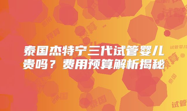 泰国杰特宁三代试管婴儿贵吗？费用预算解析揭秘