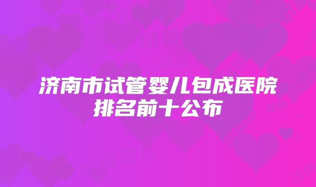 济南市试管婴儿包成医院排名前十公布