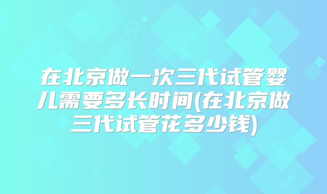 在北京做一次三代试管婴儿需要多长时间(在北京做三代试管花多少钱)