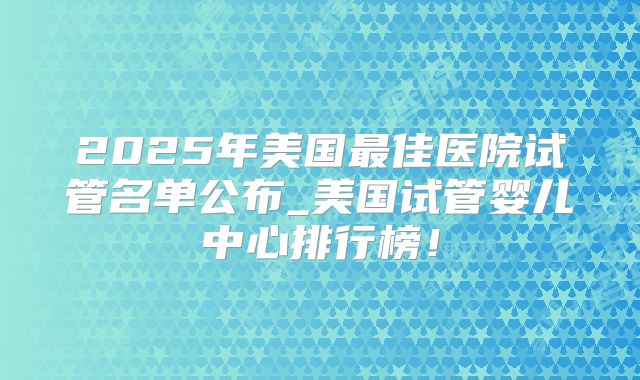 2025年美国最佳医院试管名单公布_美国试管婴儿中心排行榜！