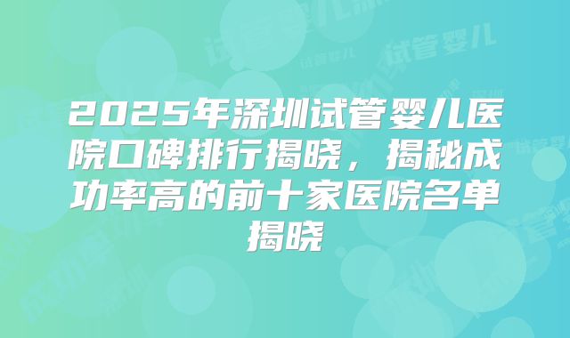 2025年深圳试管婴儿医院口碑排行揭晓,揭秘成功率高的前十家医院名单揭晓