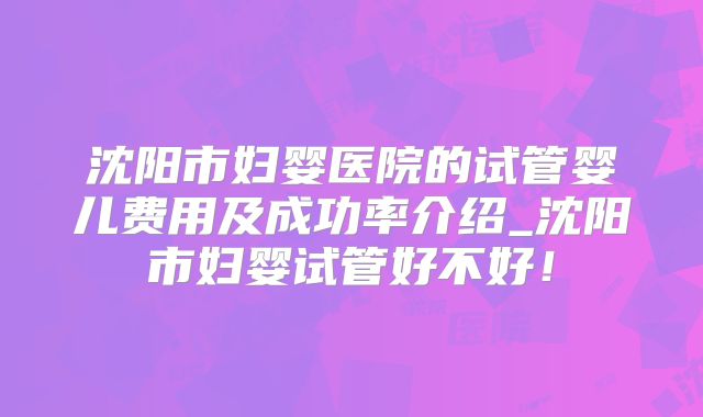 沈阳市妇婴医院的试管婴儿费用及成功率介绍_沈阳市妇婴试管好不好！