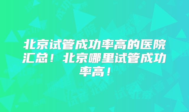 北京试管成功率高的医院汇总！北京哪里试管成功率高！