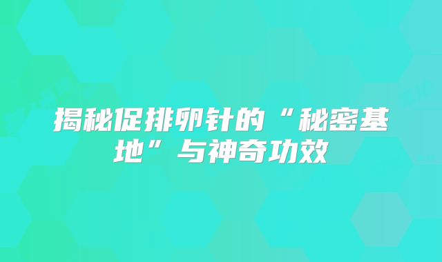 揭秘促排卵针的“秘密基地”与神奇功效