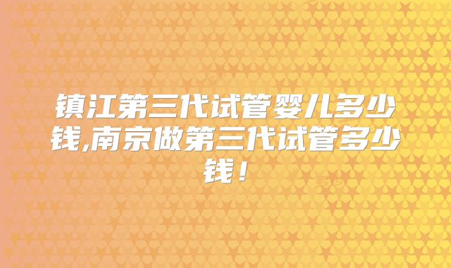 镇江第三代试管婴儿多少钱,南京做第三代试管多少钱!