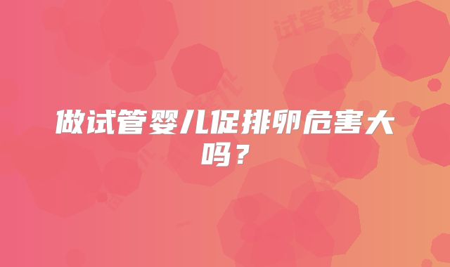 做试管婴儿促排卵危害大吗?