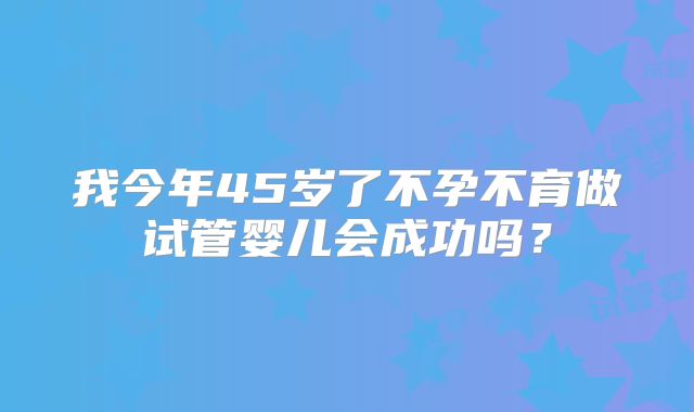 我今年45岁了不孕不育做试管婴儿会成功吗？