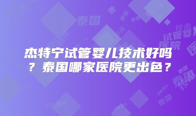 杰特宁试管婴儿技术好吗？泰国哪家医院更出色？