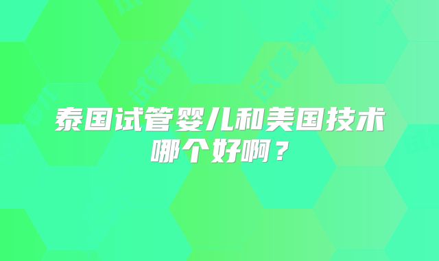 泰国试管婴儿和美国技术哪个好啊？
