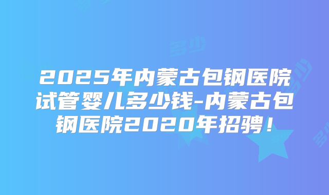 2025年内蒙古包钢医院试管婴儿多少钱-内蒙古包钢医院2020年招骋!