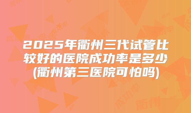 2025年衢州三代试管比较好的医院成功率是多少(衢州第三医院可怕吗)