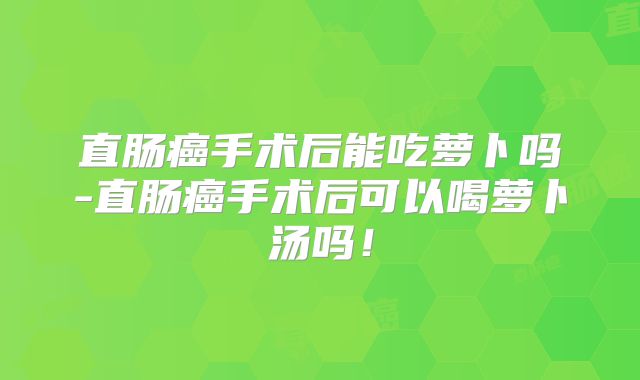 直肠癌手术后能吃萝卜吗-直肠癌手术后可以喝萝卜汤吗！