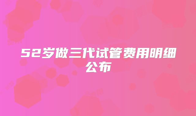 52岁做三代试管费用明细公布