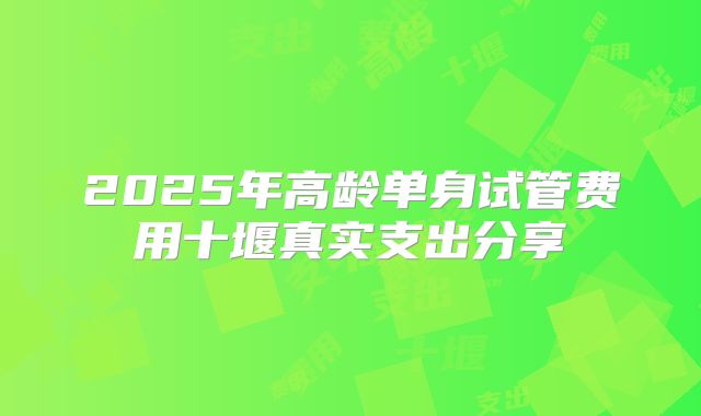 2025年高龄单身试管费用十堰真实支出分享