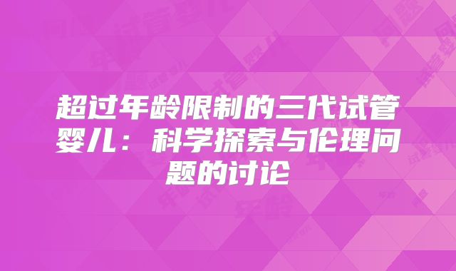 超过年龄限制的三代试管婴儿:科学探索与伦理问题的讨论