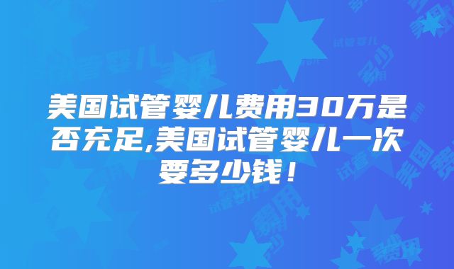 美国试管婴儿费用30万是否充足,美国试管婴儿一次要多少钱！