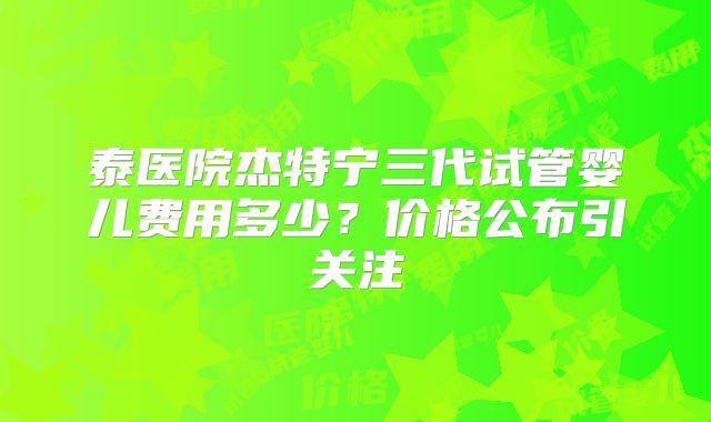 泰医院杰特宁三代试管婴儿费用多少？价格公布引关注