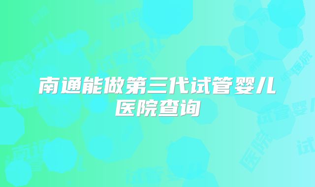 南通能做第三代试管婴儿医院查询
