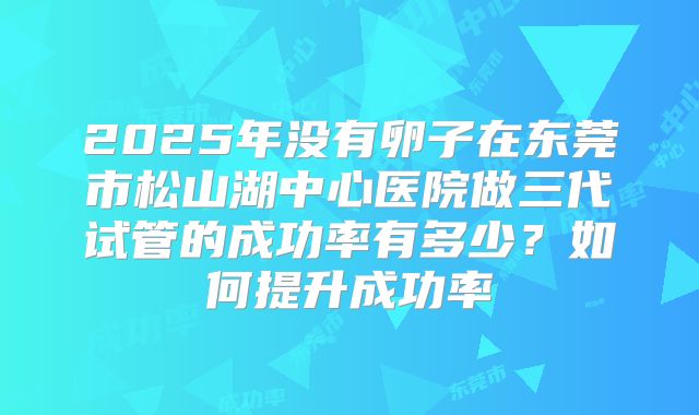 2025年没有卵子在东莞市松山湖中心医院做三代试管的成功率有多少？如何提升成功率
