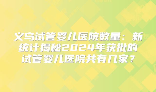 义乌试管婴儿医院数量：新统计揭秘2024年获批的试管婴儿医院共有几家？