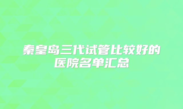 秦皇岛三代试管比较好的医院名单汇总