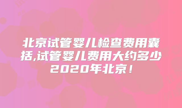 北京试管婴儿检查费用囊括,试管婴儿费用大约多少2020年北京！