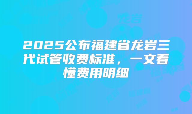 2025公布福建省龙岩三代试管收费标准,一文看懂费用明细