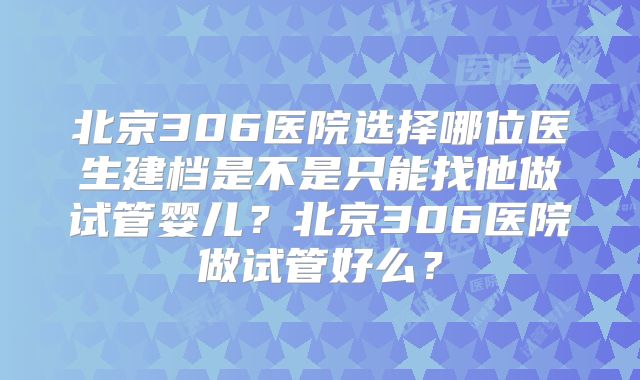 北京306医院选择哪位医生建档是不是只能找他做试管婴儿？北京306医院做试管好么？