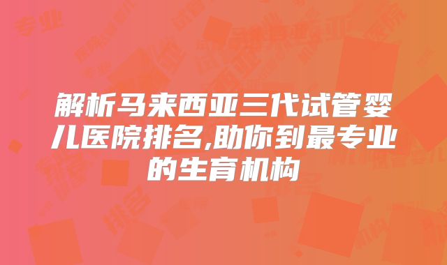 解析马来西亚三代试管婴儿医院排名,助你到最专业的生育机构