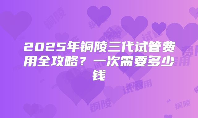 2025年铜陵三代试管费用全攻略?一次需要多少钱