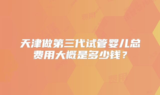 天津做第三代试管婴儿总费用大概是多少钱？