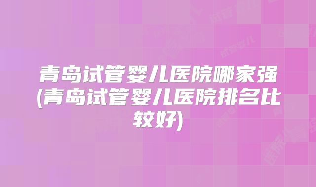 青岛试管婴儿医院哪家强(青岛试管婴儿医院排名比较好)