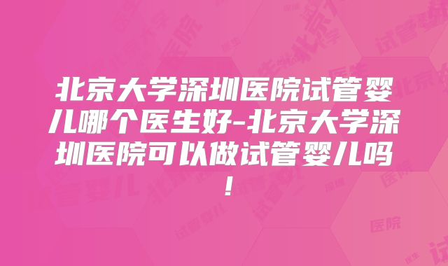 北京大学深圳医院试管婴儿哪个医生好-北京大学深圳医院可以做试管婴儿吗!