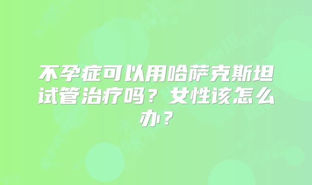 不孕症可以用哈萨克斯坦试管治疗吗？女性该怎么办？