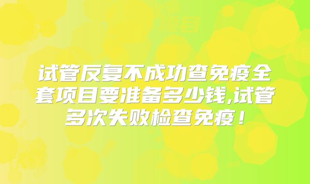 试管反复不成功查免疫全套项目要准备多少钱,试管多次失败检查免疫！