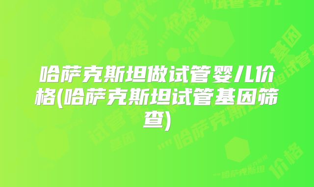 哈萨克斯坦做试管婴儿价格(哈萨克斯坦试管基因筛查)