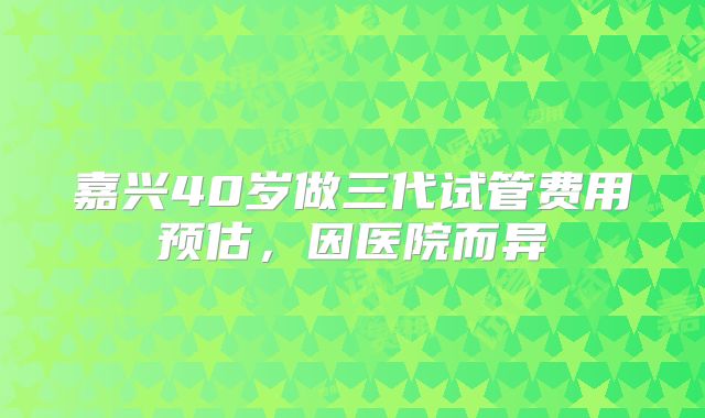 嘉兴40岁做三代试管费用预估，因医院而异