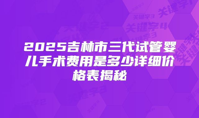 2025吉林市三代试管婴儿手术费用是多少详细价格表揭秘